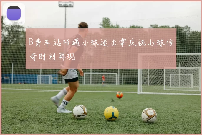 B费车站巧遇小球迷击掌庆祝七球传奇时刻再现